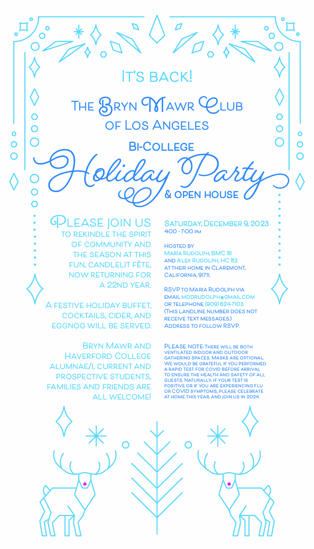 The Bryn Mawr Club of Los Angeles Bi-College Holiday Party and Open House is back!  
Saturday, December 9, 2023 4:00 - 7:00 PM 
Please join us to rekindle the spirit of community and the season at this fun, candlelit fête, now returning for a 22nd year. A festive holiday buffet, cocktails, cider, and eggnog will be served. 

Bryn Mawr and Haverford College alumnae/i, current and prospective students, families and friends all welcome! 

Hosted by Maria Rudolph, BMC ’81 and Alex Rudolph, HC ’82 at their home in Claremont, California, 91711. 

RSVP:  Maria Rudolph mddrudolph@gmail.com or telephone (909) 624-7103 (this landline number does not receive text messages). Address to follow RSVP. 
Please note: There will be both ventilated indoor and outdoor gathering spaces. 

Masks are optional. We would be grateful if you performed a rapid test for COVID before arrival to ensure the health and safety of all guests. Naturally, if your test is positive or if you are experiencing flu or COVID symptoms, please celebrate at home this year, and join us in 2024.